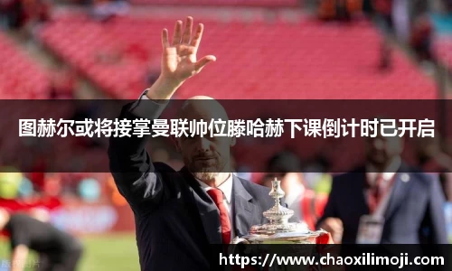 图赫尔或将接掌曼联帅位滕哈赫下课倒计时已开启
