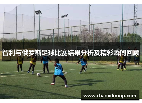 智利与俄罗斯足球比赛结果分析及精彩瞬间回顾